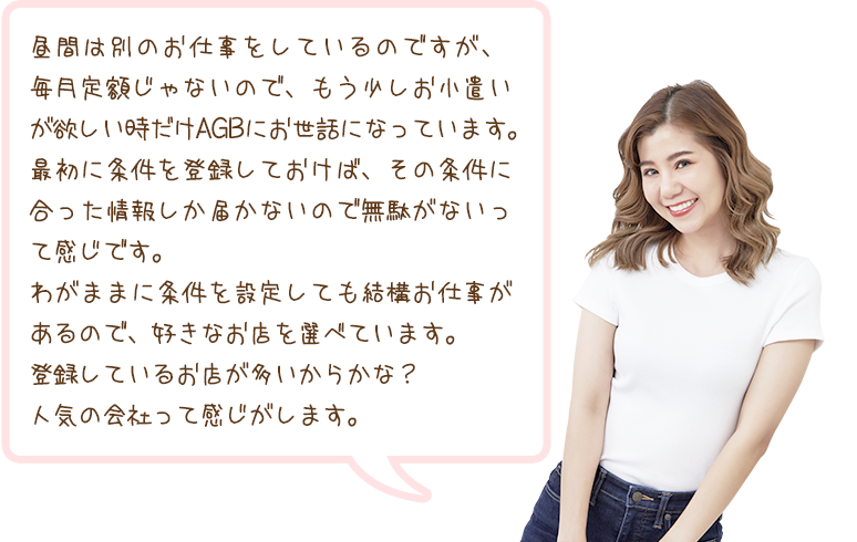 昼間は別のお仕事をしているのですが、毎月定額じゃないので、もう少しお小遣いが欲しい時だけAGBにお世話になっています。最初に条件を登録しておけば、その条件に合った情報しか届かないので無駄がないって感じです。わがままに条件を設定しても結構お仕事があるので、好きなお店を選べています。登録しているお店が多いからかな？人気の会社って感じがします。