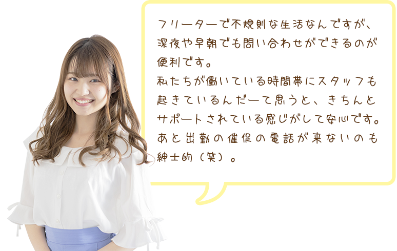 フリーターで不規則な生活なんですが、深夜や早朝でも問い合わせができるのが便利です。私たちが働いている時間帯にスタッフも起きているんだーて思うと、きちんとサポートされている感じがして安心です。あと出勤の催促の電話が来ないのも紳士的（笑）。