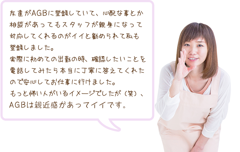 友達がAGBに登録していて、心配な事とか相談があってもスタッフが親身になって対応してくれるのがイイと勧められて私も登録しました。実際に初めての出勤の時、確認したいことを電話してみたら本当に丁寧に答えてくれたので安心してお仕事に行けました。もっと怖い人がいるイメージでしたが（笑）、AGBは親近感があってイイです。