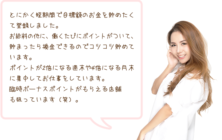 とにかく短期間で目標額のお金を貯めたくて登録しました。お給料の他に、働くたびにポイントがついて、貯まったら換金できるのでコツコツ貯めています。ポイントが2倍になる週末や4倍になる月末に集中してお仕事をしています。臨時ボーナスポイントがもらえる店舗も狙っています（笑）。